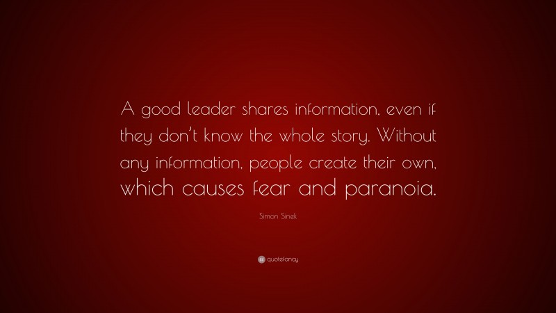 Simon Sinek Quote: “A good leader shares information, even if they don’t know the whole story. Without any information, people create their own, which causes fear and paranoia.”