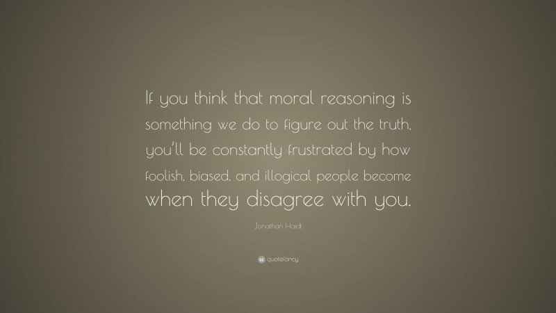 Jonathan Haidt Quote: “If you think that moral reasoning is something we do to figure out the truth, you’ll be constantly frustrated by how foolish, biased, and illogical people become when they disagree with you.”