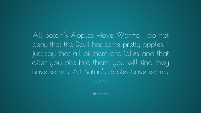 John R. Rice Quote: “All Satan’s Apples Have Worms. I do not deny that the Devil has some pretty apples; I just say that all of them are fakes and that after you bite into them, you will find they have worms. All Satan’s apples have worms.”