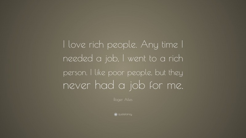 Roger Ailes Quote: “I love rich people. Any time I needed a job, I went to a rich person. I like poor people, but they never had a job for me.”