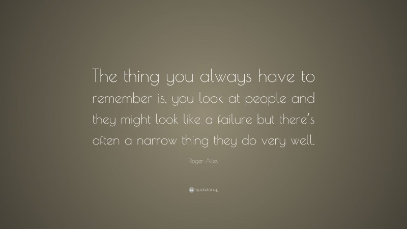 Roger Ailes Quote: “The thing you always have to remember is, you look at people and they might look like a failure but there’s often a narrow thing they do very well.”