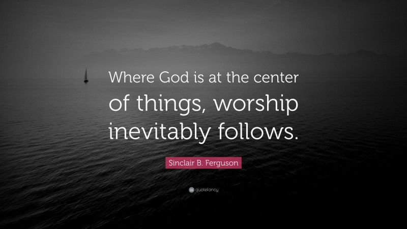 Sinclair B. Ferguson Quote: “Where God is at the center of things, worship inevitably follows.”