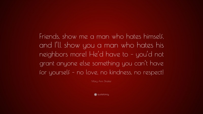 Mary Ann Shaffer Quote: “Friends, show me a man who hates himself, and I’ll show you a man who hates his neighbors more! He’d have to – you’d not grant anyone else something you can’t have for yourself – no love, no kindness, no respect!”