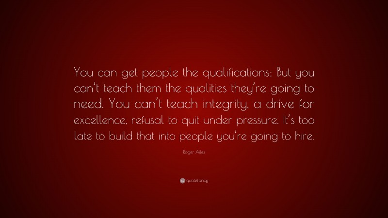 Roger Ailes Quote: “You can get people the qualifications; But you can’t teach them the qualities they’re going to need. You can’t teach integrity, a drive for excellence, refusal to quit under pressure. It’s too late to build that into people you’re going to hire.”