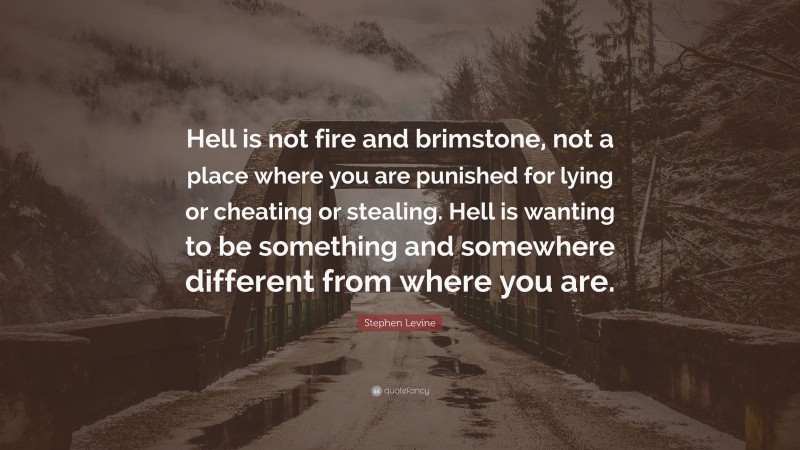 Stephen Levine Quote: “Hell is not fire and brimstone, not a place where you are punished for lying or cheating or stealing. Hell is wanting to be something and somewhere different from where you are.”