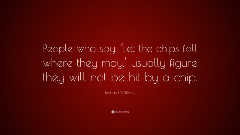 Bernard Williams Quote: “People who say, ‘Let the chips fall where they may,’ usually figure they will not be hit by a chip.”