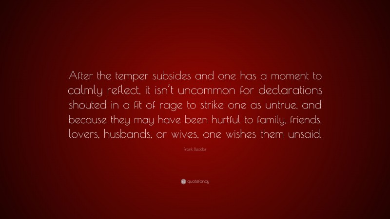 Frank Beddor Quote: “After the temper subsides and one has a moment to calmly reflect, it isn’t uncommon for declarations shouted in a fit of rage to strike one as untrue, and because they may have been hurtful to family, friends, lovers, husbands, or wives, one wishes them unsaid.”