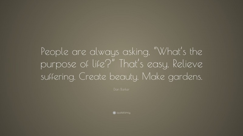 Dan Barker Quote: “People are always asking, “What’s the purpose of life?” That’s easy. Relieve suffering. Create beauty. Make gardens.”