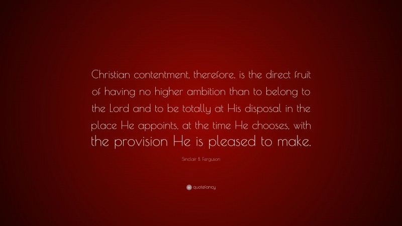 Sinclair B. Ferguson Quote: “Christian contentment, therefore, is the direct fruit of having no higher ambition than to belong to the Lord and to be totally at His disposal in the place He appoints, at the time He chooses, with the provision He is pleased to make.”