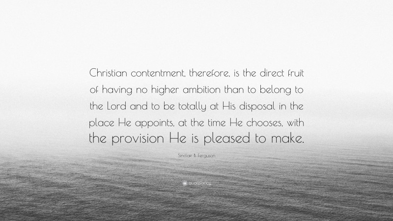 Sinclair B. Ferguson Quote: “Christian contentment, therefore, is the direct fruit of having no higher ambition than to belong to the Lord and to be totally at His disposal in the place He appoints, at the time He chooses, with the provision He is pleased to make.”