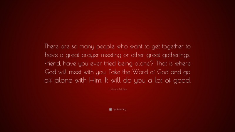 J. Vernon McGee Quote: “There are so many people who want to get together to have a great prayer meeting or other great gatherings. Friend, have you ever tried being alone? That is where God will meet with you. Take the Word of God and go off alone with Him. It will do you a lot of good.”