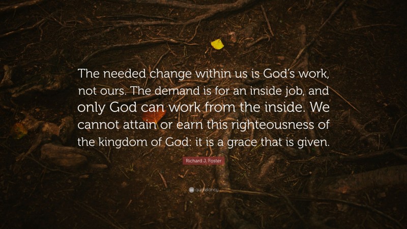 Richard J. Foster Quote: “The needed change within us is God’s work, not ours. The demand is for an inside job, and only God can work from the inside. We cannot attain or earn this righteousness of the kingdom of God: it is a grace that is given.”