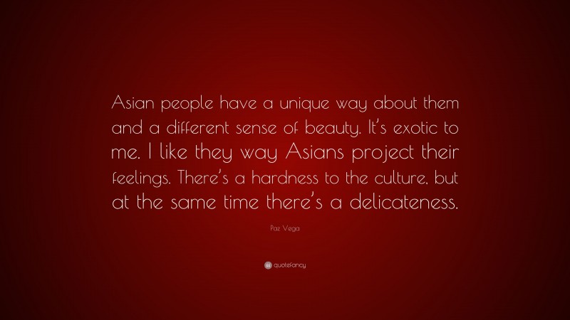 Paz Vega Quote: “Asian people have a unique way about them and a different sense of beauty. It’s exotic to me. I like they way Asians project their feelings. There’s a hardness to the culture, but at the same time there’s a delicateness.”