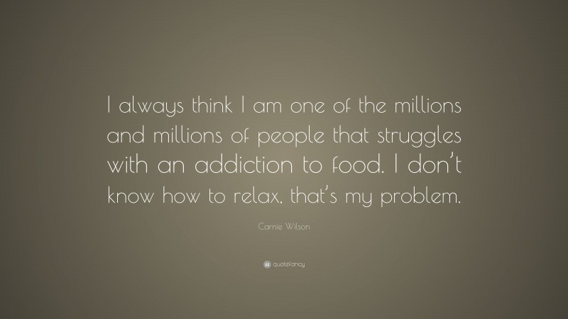 Carnie Wilson Quote: “I always think I am one of the millions and millions of people that struggles with an addiction to food. I don’t know how to relax, that’s my problem.”