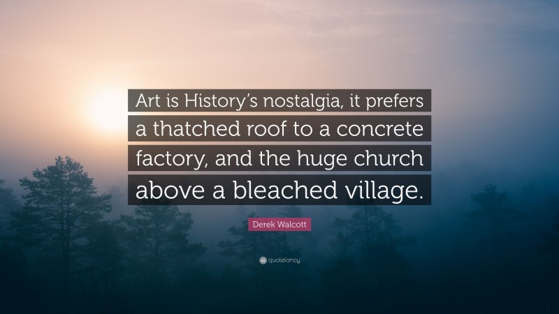 Derek Walcott Quote: “Art is History’s nostalgia, it prefers a thatched roof to a concrete factory, and the huge church above a bleached village.”
