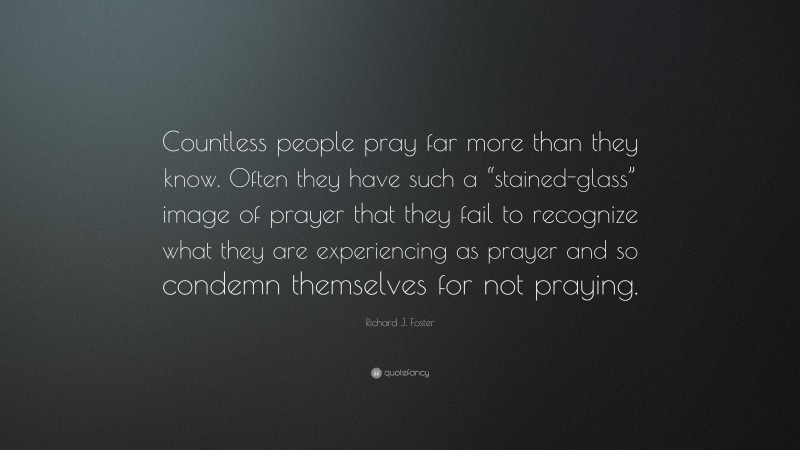 Richard J. Foster Quote: “Countless people pray far more than they know. Often they have such a “stained-glass” image of prayer that they fail to recognize what they are experiencing as prayer and so condemn themselves for not praying.”