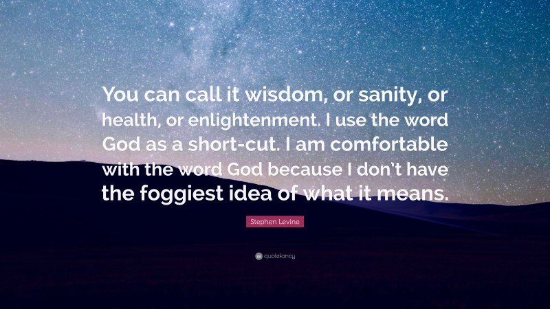 Stephen Levine Quote: “You can call it wisdom, or sanity, or health, or enlightenment. I use the word God as a short-cut. I am comfortable with the word God because I don’t have the foggiest idea of what it means.”