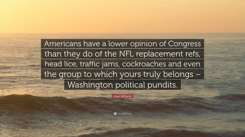 Juan Williams Quote: “Americans have a lower opinion of Congress than they do of the NFL replacement refs, head lice, traffic jams, cockroaches and even the group to which yours truly belongs – Washington political pundits.”