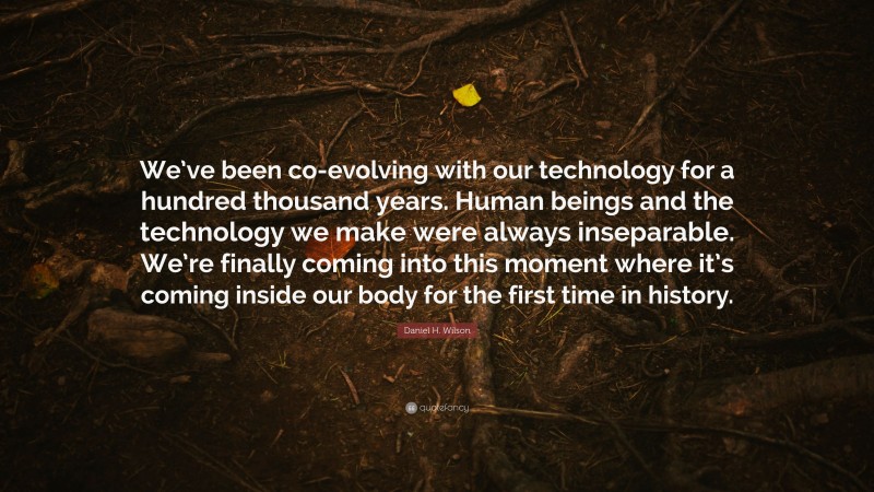 Daniel H. Wilson Quote: “We’ve been co-evolving with our technology for a hundred thousand years. Human beings and the technology we make were always inseparable. We’re finally coming into this moment where it’s coming inside our body for the first time in history.”