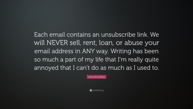 Anne McCaffrey Quote: “Each email contains an unsubscribe link. We will NEVER sell, rent, loan, or abuse your email address in ANY way. Writing has been so much a part of my life that I’m really quite annoyed that I can’t do as much as I used to.”