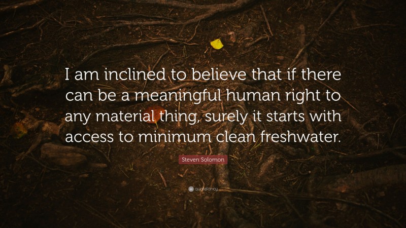 Steven Solomon Quote: “I am inclined to believe that if there can be a meaningful human right to any material thing, surely it starts with access to minimum clean freshwater.”