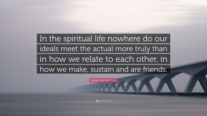 James Ishmael Ford Quote: “In the spiritual life nowhere do our ideals meet the actual more truly than in how we relate to each other, in how we make, sustain and are friends.”
