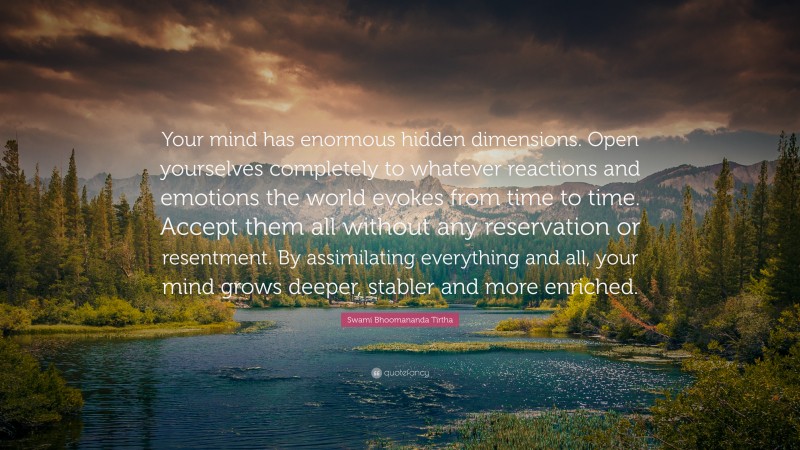 Swami Bhoomananda Tirtha Quote: “Your mind has enormous hidden dimensions. Open yourselves completely to whatever reactions and emotions the world evokes from time to time. Accept them all without any reservation or resentment. By assimilating everything and all, your mind grows deeper, stabler and more enriched.”