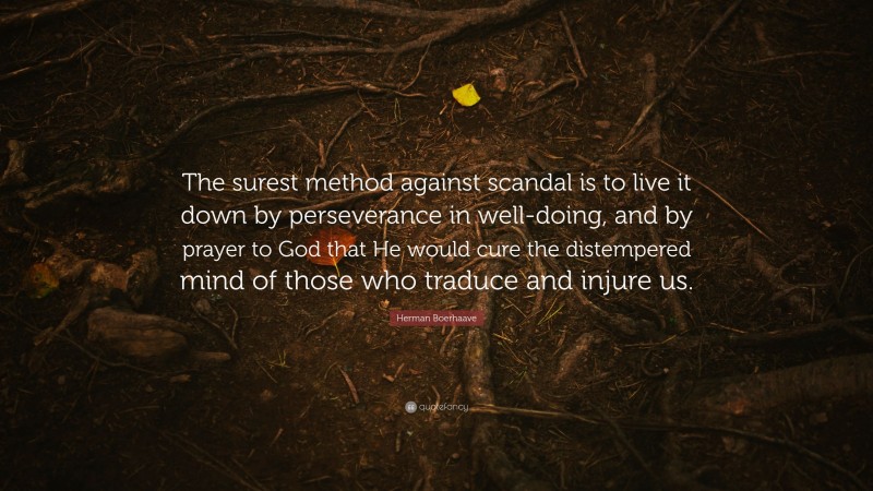 Herman Boerhaave Quote: “The surest method against scandal is to live it down by perseverance in well-doing, and by prayer to God that He would cure the distempered mind of those who traduce and injure us.”