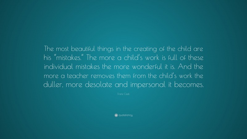 Franz Cizek Quote: “The most beautiful things in the creating of the child are his “mistakes.” The more a child’s work is full of these individual mistakes the more wonderful it is. And the more a teacher removes them from the child’s work the duller, more desolate and impersonal it becomes.”