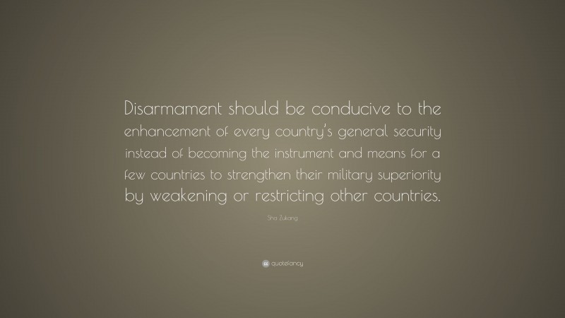 Sha Zukang Quote: “Disarmament should be conducive to the enhancement of every country’s general security instead of becoming the instrument and means for a few countries to strengthen their military superiority by weakening or restricting other countries.”