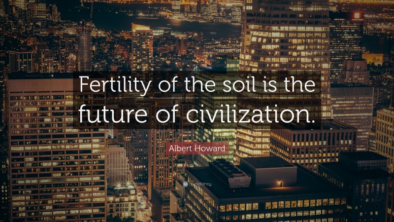 Albert Howard Quote: “Fertility of the soil is the future of civilization.”
