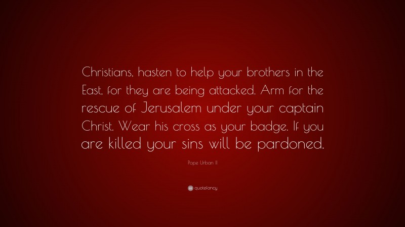 Pope Urban II Quote: “Christians, hasten to help your brothers in the East, for they are being attacked. Arm for the rescue of Jerusalem under your captain Christ. Wear his cross as your badge. If you are killed your sins will be pardoned.”