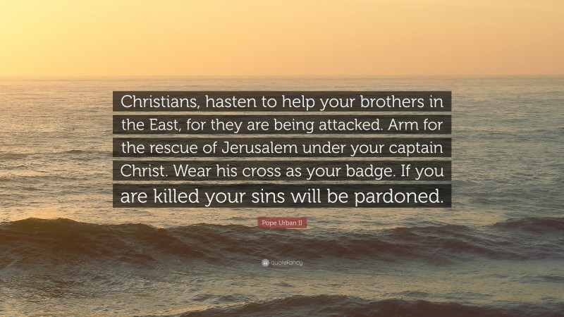 Pope Urban II Quote: “Christians, hasten to help your brothers in the East, for they are being attacked. Arm for the rescue of Jerusalem under your captain Christ. Wear his cross as your badge. If you are killed your sins will be pardoned.”