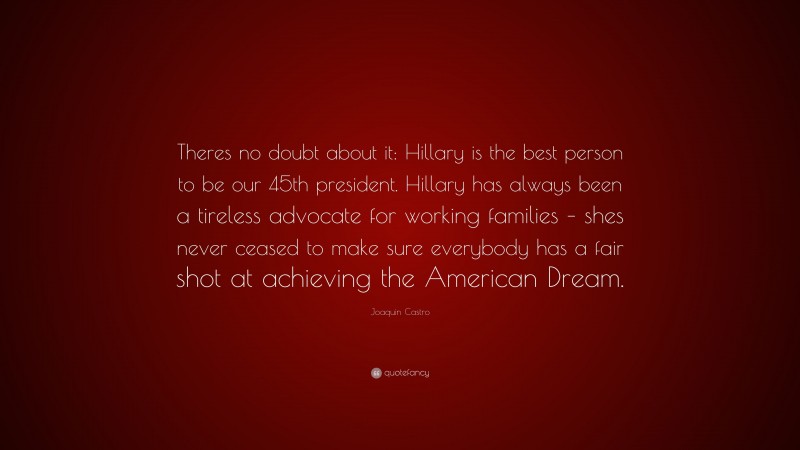 Joaquin Castro Quote: “Theres no doubt about it: Hillary is the best person to be our 45th president. Hillary has always been a tireless advocate for working families – shes never ceased to make sure everybody has a fair shot at achieving the American Dream.”