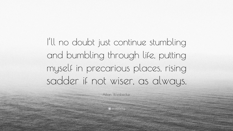 Allan Weisbecker Quote: “I’ll no doubt just continue stumbling and bumbling through life, putting myself in precarious places, rising sadder if not wiser, as always.”