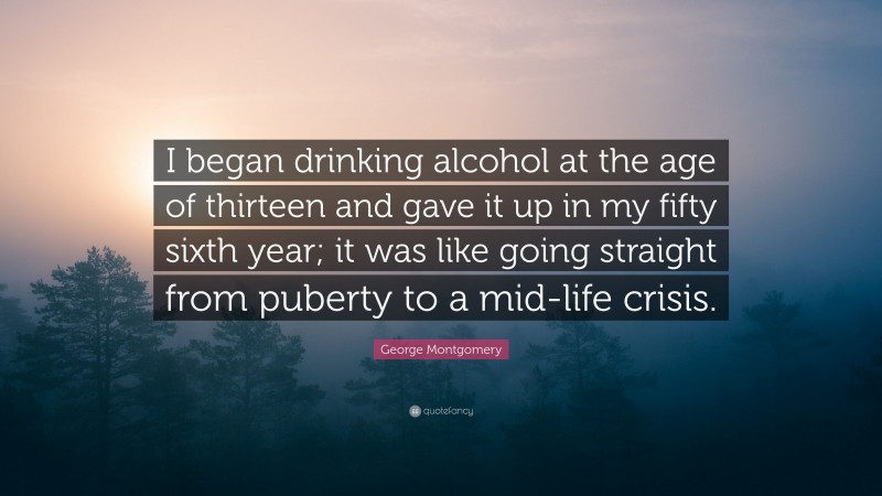 George Montgomery Quote: “I began drinking alcohol at the age of thirteen and gave it up in my fifty sixth year; it was like going straight from puberty to a mid-life crisis.”