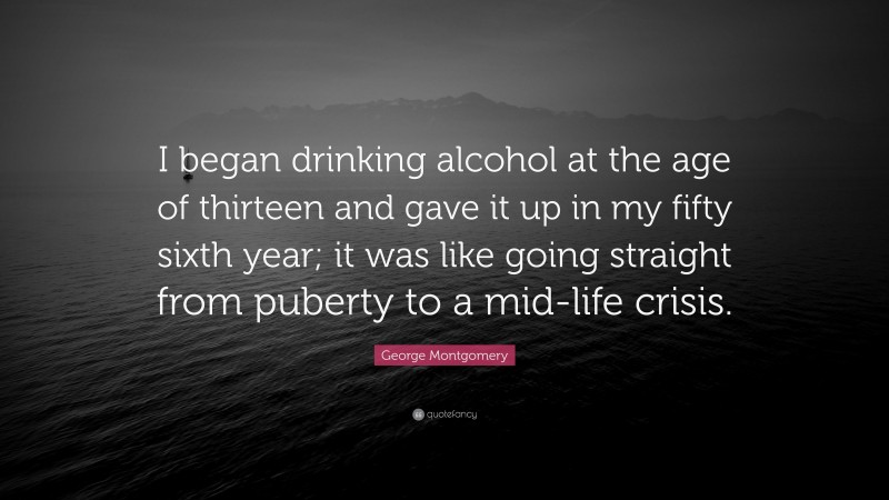 George Montgomery Quote: “I began drinking alcohol at the age of thirteen and gave it up in my fifty sixth year; it was like going straight from puberty to a mid-life crisis.”