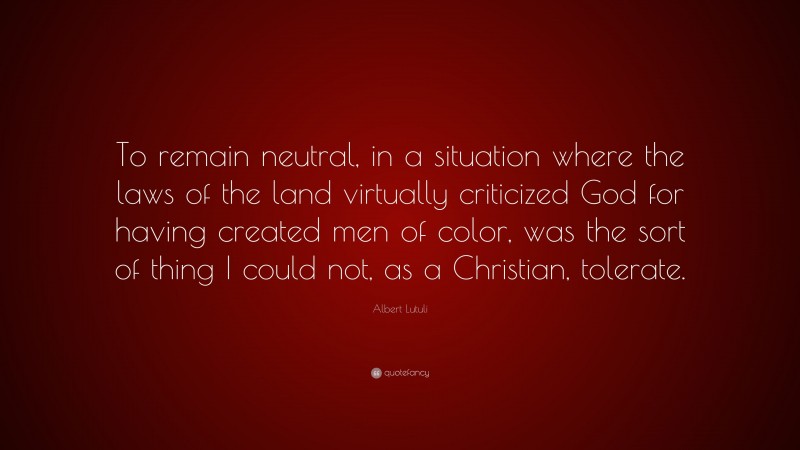 Albert Lutuli Quote: “To remain neutral, in a situation where the laws of the land virtually criticized God for having created men of color, was the sort of thing I could not, as a Christian, tolerate.”