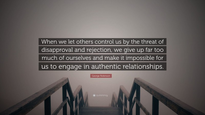 George Robinson Quote: “When we let others control us by the threat of disapproval and rejection, we give up far too much of ourselves and make it impossible for us to engage in authentic relationships.”