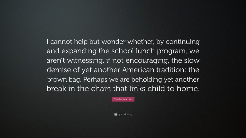 Charles Mathias Quote: “I cannot help but wonder whether, by continuing and expanding the school lunch program, we aren’t witnessing, if not encouraging, the slow demise of yet another American tradition: the brown bag. Perhaps we are beholding yet another break in the chain that links child to home.”