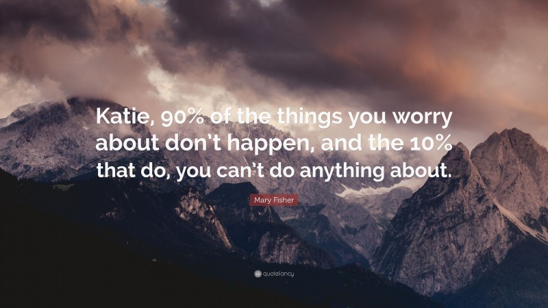 Mary Fisher Quote: “Katie, 90% of the things you worry about don’t happen, and the 10% that do, you can’t do anything about.”