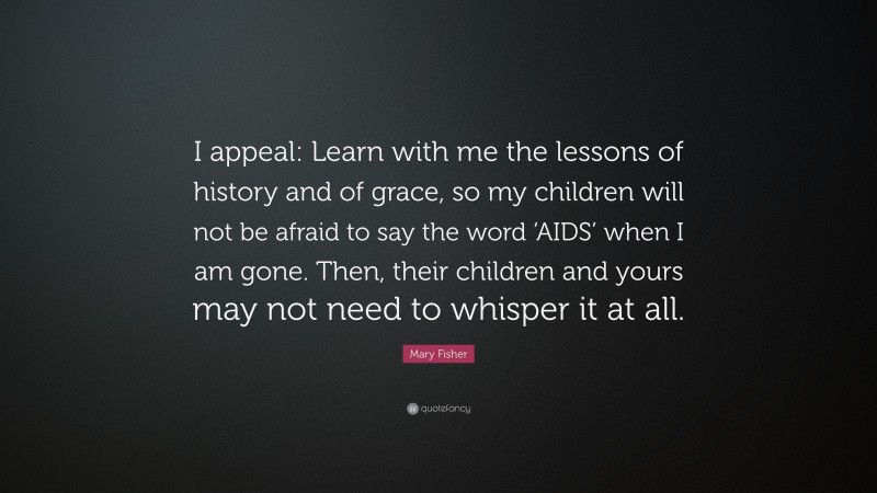 Mary Fisher Quote: “I appeal: Learn with me the lessons of history and of grace, so my children will not be afraid to say the word ‘AIDS’ when I am gone. Then, their children and yours may not need to whisper it at all.”