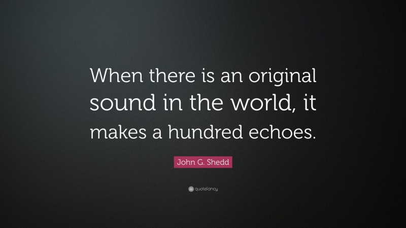 John G. Shedd Quote: “When there is an original sound in the world, it makes a hundred echoes.”
