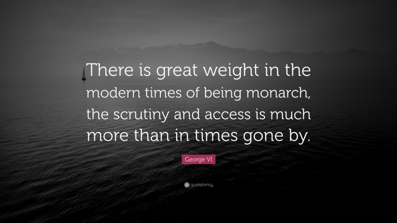 George VI Quote: “There is great weight in the modern times of being monarch, the scrutiny and access is much more than in times gone by.”