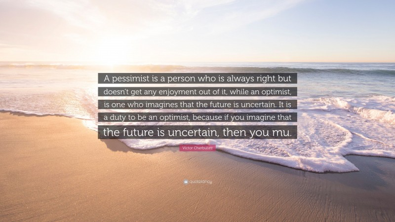 Victor Cherbuliez Quote: “A pessimist is a person who is always right but doesn’t get any enjoyment out of it, while an optimist, is one who imagines that the future is uncertain. It is a duty to be an optimist, because if you imagine that the future is uncertain, then you mu.”