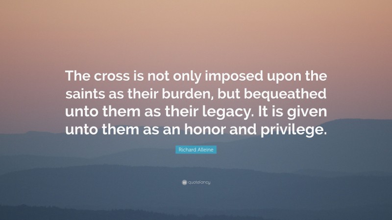 Richard Alleine Quote: “The cross is not only imposed upon the saints as their burden, but bequeathed unto them as their legacy. It is given unto them as an honor and privilege.”