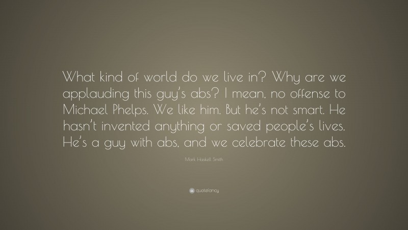 Mark Haskell Smith Quote: “What kind of world do we live in? Why are we applauding this guy’s abs? I mean, no offense to Michael Phelps. We like him. But he’s not smart. He hasn’t invented anything or saved people’s lives. He’s a guy with abs, and we celebrate these abs.”