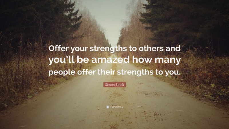 Simon Sinek Quote: “Offer your strengths to others and you’ll be amazed how many people offer their strengths to you.”
