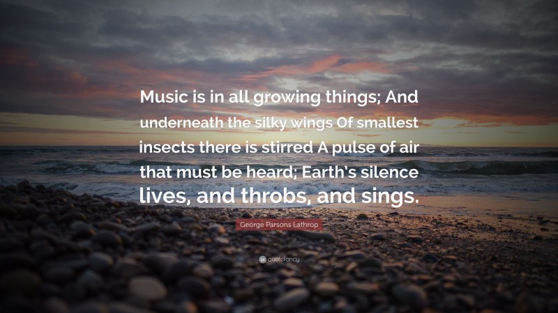 George Parsons Lathrop Quote: “Music is in all growing things; And underneath the silky wings Of smallest insects there is stirred A pulse of air that must be heard; Earth’s silence lives, and throbs, and sings.”