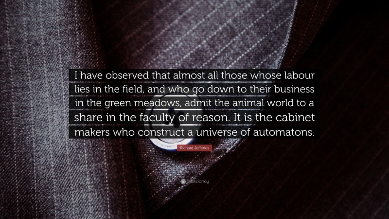 Richard Jefferies Quote: “I have observed that almost all those whose labour lies in the field, and who go down to their business in the green meadows, admit the animal world to a share in the faculty of reason. It is the cabinet makers who construct a universe of automatons.”